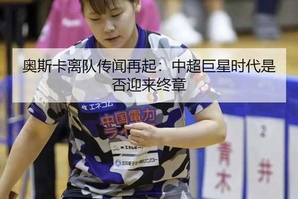 奥斯卡离队传闻再起：中超巨星时代是否迎来终章