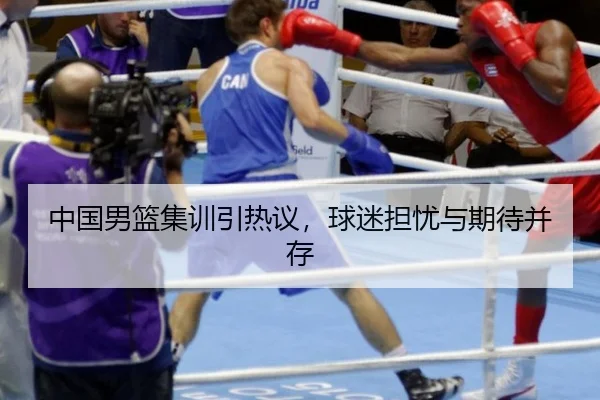 中国男篮集训引热议，球迷担忧与期待并存